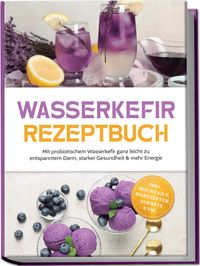 Wasserkefir Rezeptbuch: Mit probiotischem Wasserkefir ganz leicht zu entspanntem Darm, starker Gesundheit & mehr Energie – inkl. Mocktails, Eisrezepten, Sorbets uvm.