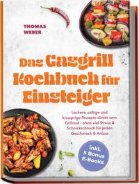 Das Gasgrill Kochbuch für Einsteiger: Leckere, saftige und knusprige Rezepte direkt vom Grillrost - ohne viel Stress & Schnickschnack für jeden Geschmack & Anlass - inkl. 5 Bonus E-Books